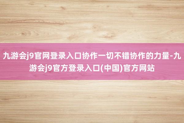 九游会j9官网登录入口协作一切不错协作的力量-九游会j9官方登录入口(中国)官方网站