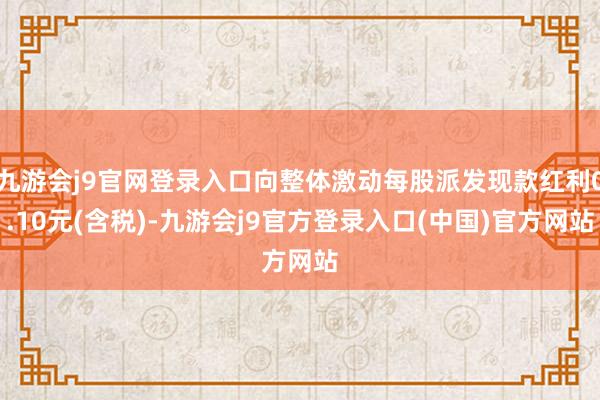 九游会j9官网登录入口向整体激动每股派发现款红利0.10元(含税)-九游会j9官方登录入口(中国)官方网站