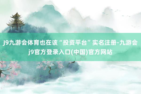 J9九游会体育也在该“投资平台”实名注册-九游会j9官方登录入口(中国)官方网站