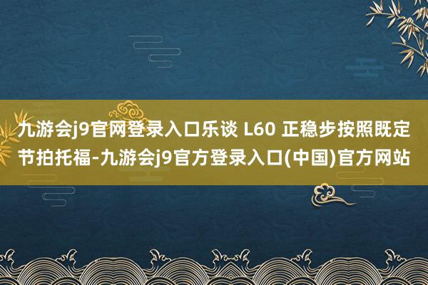 九游会j9官网登录入口乐谈 L60 正稳步按照既定节拍托福-九游会j9官方登录入口(中国)官方网站