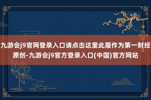 九游会j9官网登录入口请点击这里此履作为第一财经原创-九游会j9官方登录入口(中国)官方网站