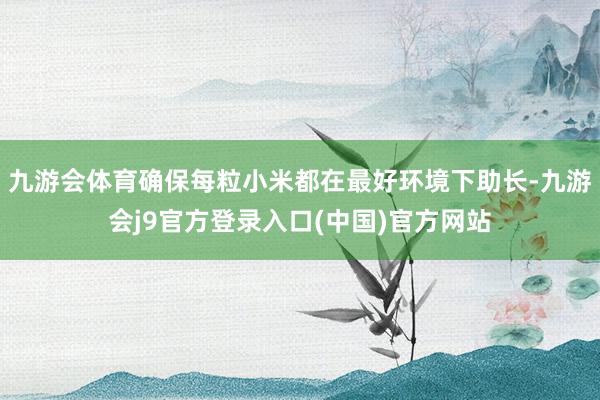 九游会体育确保每粒小米都在最好环境下助长-九游会j9官方登录入口(中国)官方网站