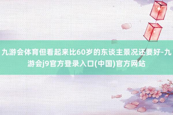 九游会体育但看起来比60岁的东谈主景况还要好-九游会j9官方登录入口(中国)官方网站