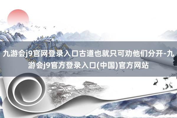 九游会j9官网登录入口古道也就只可劝他们分开-九游会j9官方登录入口(中国)官方网站