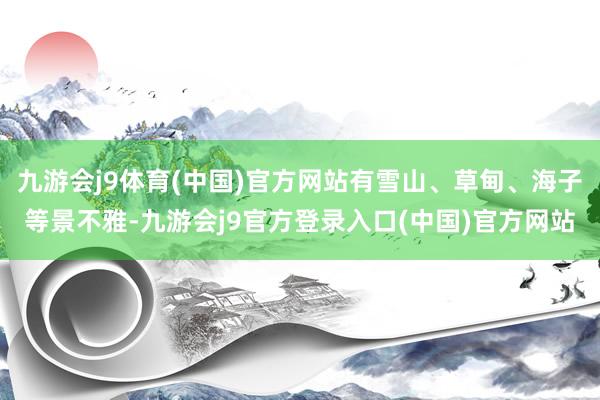 九游会j9体育(中国)官方网站有雪山、草甸、海子等景不雅-九游会j9官方登录入口(中国)官方网站