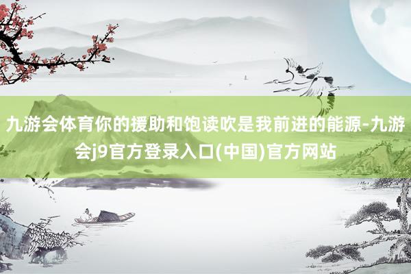 九游会体育你的援助和饱读吹是我前进的能源-九游会j9官方登录入口(中国)官方网站