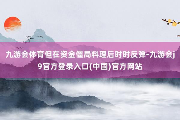 九游会体育但在资金僵局料理后时时反弹-九游会j9官方登录入口(中国)官方网站