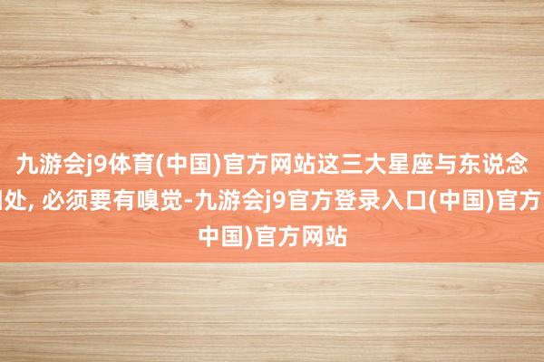 九游会j9体育(中国)官方网站这三大星座与东说念主相处, 必须要有嗅觉-九游会j9官方登录入口(中国)官方网站