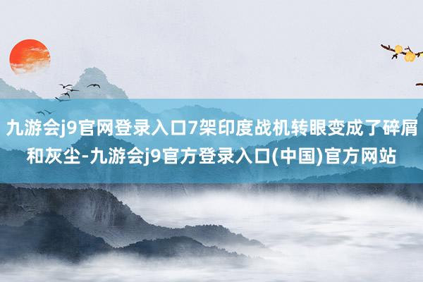 九游会j9官网登录入口7架印度战机转眼变成了碎屑和灰尘-九游会j9官方登录入口(中国)官方网站