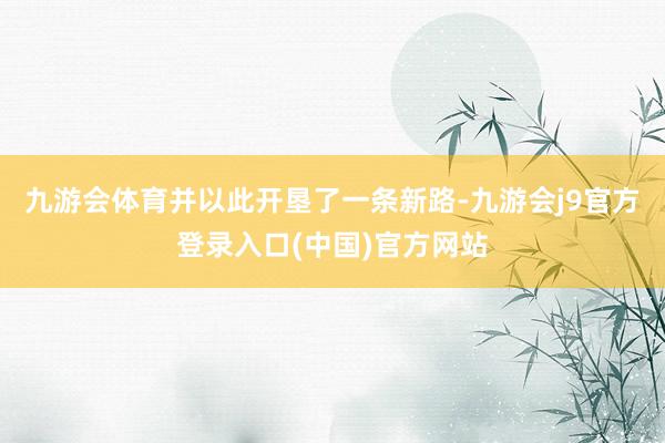 九游会体育并以此开垦了一条新路-九游会j9官方登录入口(中国)官方网站