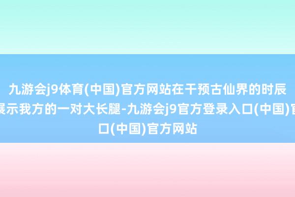 九游会j9体育(中国)官方网站在干预古仙界的时辰还不忘展示我方的一对大长腿-九游会j9官方登录入口(中国)官方网站