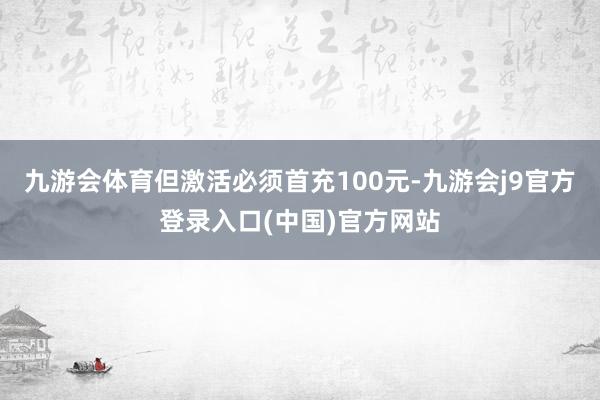 九游会体育但激活必须首充100元-九游会j9官方登录入口(中国)官方网站