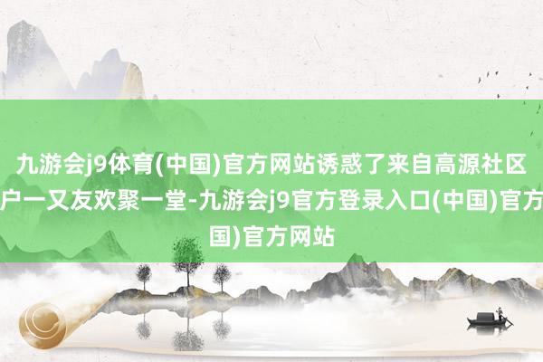 九游会j9体育(中国)官方网站诱惑了来自高源社区的住户一又友欢聚一堂-九游会j9官方登录入口(中国)官方网站
