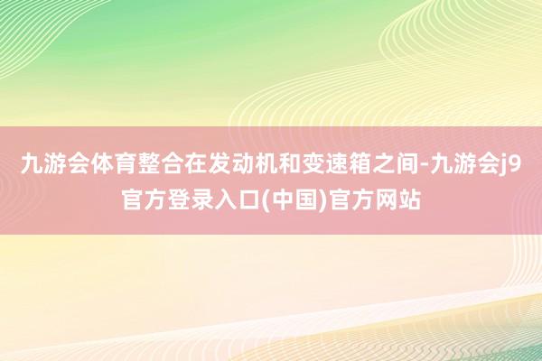九游会体育整合在发动机和变速箱之间-九游会j9官方登录入口(中国)官方网站