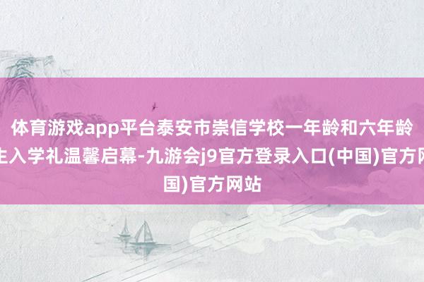 体育游戏app平台泰安市崇信学校一年龄和六年龄更生入学礼温馨启幕-九游会j9官方登录入口(中国)官方网站