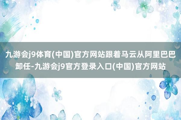 九游会j9体育(中国)官方网站跟着马云从阿里巴巴卸任-九游会j9官方登录入口(中国)官方网站