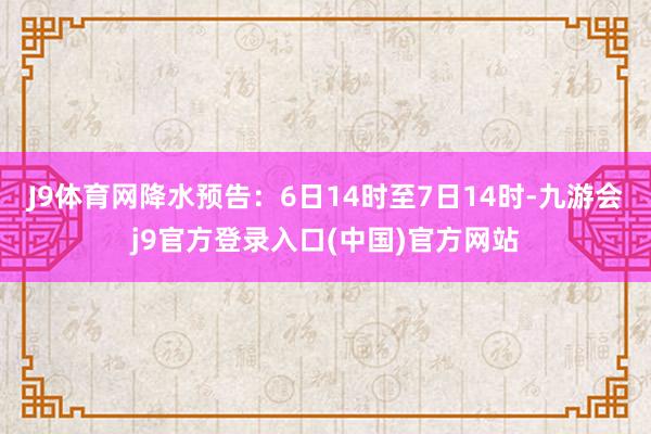 J9体育网降水预告：6日14时至7日14时-九游会j9官方登录入口(中国)官方网站