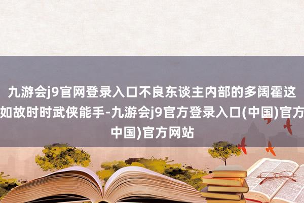 九游会j9官网登录入口不良东谈主内部的多阔霍这那边如故时时武侠能手-九游会j9官方登录入口(中国)官方网站