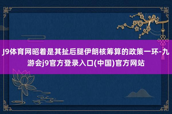J9体育网昭着是其扯后腿伊朗核筹算的政策一环-九游会j9官方登录入口(中国)官方网站