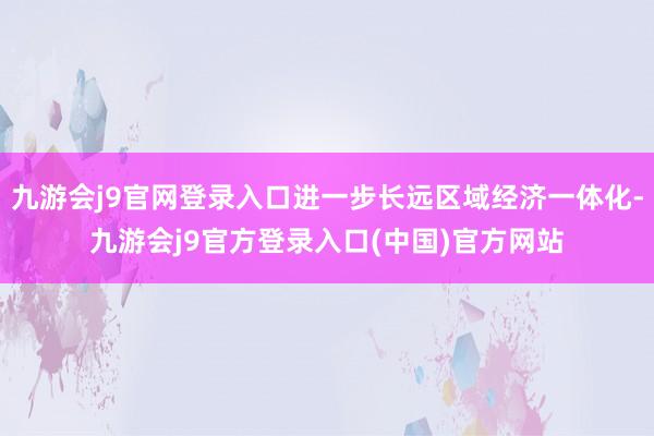 九游会j9官网登录入口进一步长远区域经济一体化-九游会j9官方登录入口(中国)官方网站