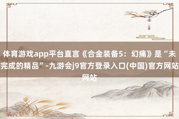 体育游戏app平台直言《合金装备5：幻痛》是“未完成的精品”-九游会j9官方登录入口(中国)官方网站