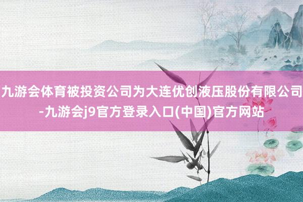 九游会体育被投资公司为大连优创液压股份有限公司-九游会j9官方登录入口(中国)官方网站