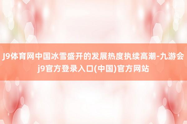 J9体育网中国冰雪盛开的发展热度执续高潮-九游会j9官方登录入口(中国)官方网站