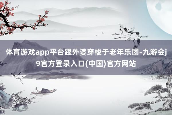 体育游戏app平台跟外婆穿梭于老年乐团-九游会j9官方登录入口(中国)官方网站