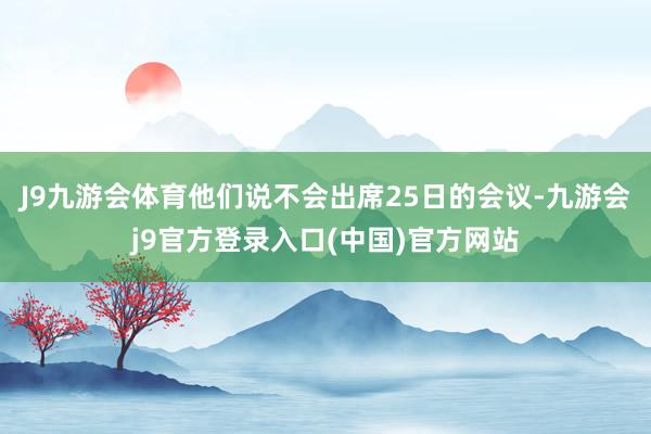 J9九游会体育他们说不会出席25日的会议-九游会j9官方登录入口(中国)官方网站