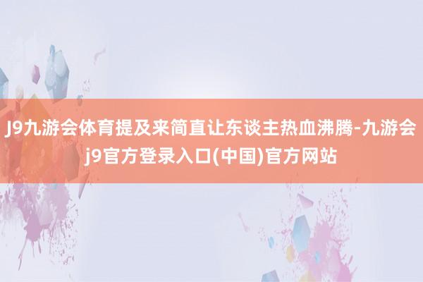 J9九游会体育提及来简直让东谈主热血沸腾-九游会j9官方登录入口(中国)官方网站