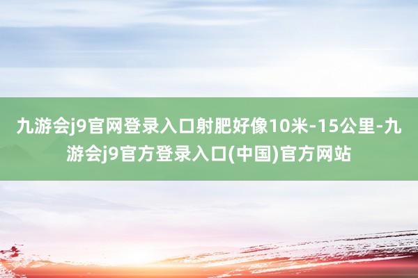 九游会j9官网登录入口射肥好像10米-15公里-九游会j9官方登录入口(中国)官方网站