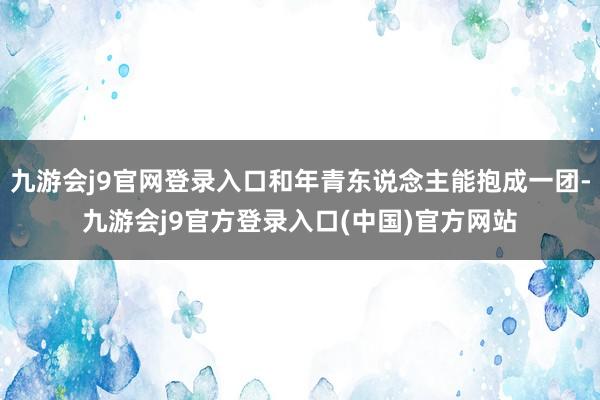 九游会j9官网登录入口和年青东说念主能抱成一团-九游会j9官方登录入口(中国)官方网站