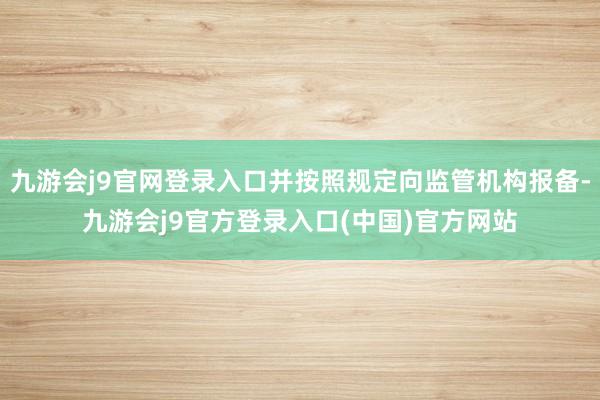 九游会j9官网登录入口并按照规定向监管机构报备-九游会j9官方登录入口(中国)官方网站
