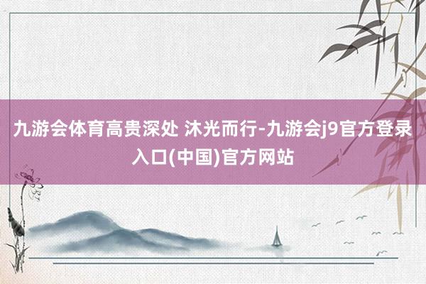 九游会体育高贵深处 沐光而行-九游会j9官方登录入口(中国)官方网站
