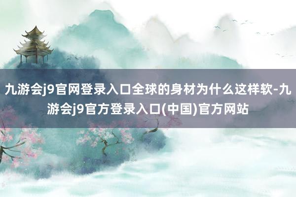 九游会j9官网登录入口全球的身材为什么这样软-九游会j9官方登录入口(中国)官方网站
