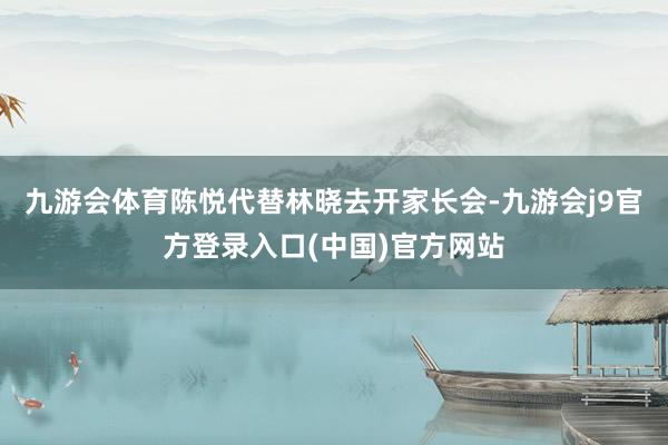 九游会体育陈悦代替林晓去开家长会-九游会j9官方登录入口(中国)官方网站