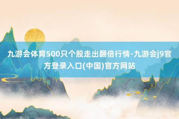 九游会体育500只个股走出翻倍行情-九游会j9官方登录入口(中国)官方网站