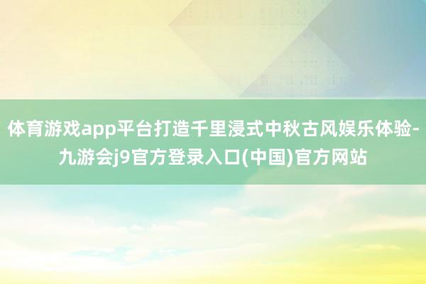 体育游戏app平台打造千里浸式中秋古风娱乐体验-九游会j9官方登录入口(中国)官方网站
