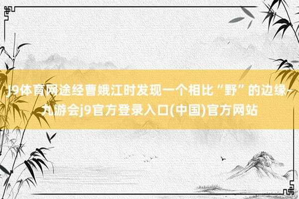 J9体育网途经曹娥江时发现一个相比“野”的边缘-九游会j9官方登录入口(中国)官方网站