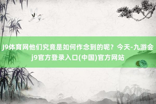 J9体育网他们究竟是如何作念到的呢？今天-九游会j9官方登录入口(中国)官方网站