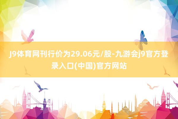 J9体育网刊行价为29.06元/股-九游会j9官方登录入口(中国)官方网站