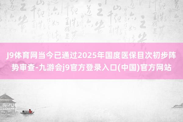 J9体育网当今已通过2025年国度医保目次初步阵势审查-九游会j9官方登录入口(中国)官方网站