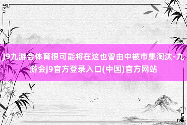 J9九游会体育很可能将在这也曾由中被市集淘汰-九游会j9官方登录入口(中国)官方网站
