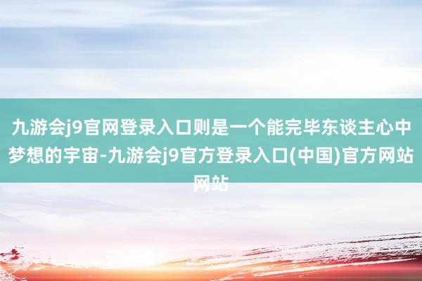 九游会j9官网登录入口则是一个能完毕东谈主心中梦想的宇宙-九游会j9官方登录入口(中国)官方网站