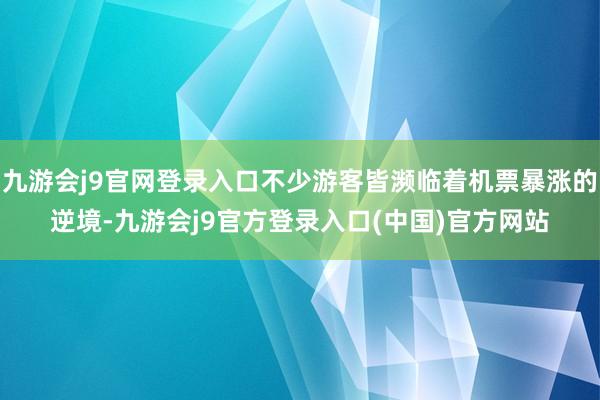 九游会j9官网登录入口不少游客皆濒临着机票暴涨的逆境-九游会j9官方登录入口(中国)官方网站