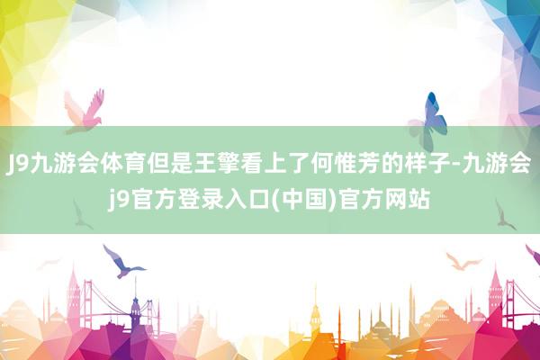 J9九游会体育但是王擎看上了何惟芳的样子-九游会j9官方登录入口(中国)官方网站
