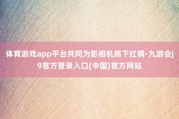 体育游戏app平台共同为影相机揭下红绸-九游会j9官方登录入口(中国)官方网站