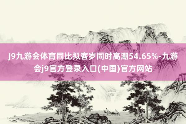J9九游会体育同比拟客岁同时高潮54.65%-九游会j9官方登录入口(中国)官方网站