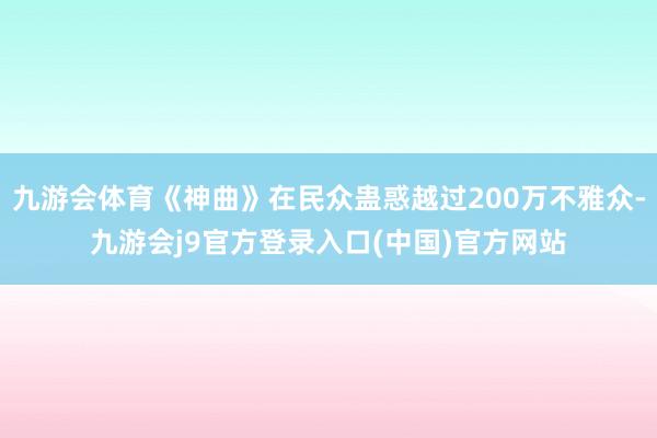 九游会体育《神曲》在民众蛊惑越过200万不雅众-九游会j9官方登录入口(中国)官方网站