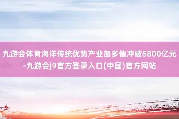 九游会体育海洋传统优势产业加多值冲破6800亿元-九游会j9官方登录入口(中国)官方网站